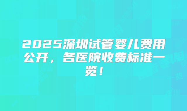 2025深圳试管婴儿费用公开,各医院收费标准一览!