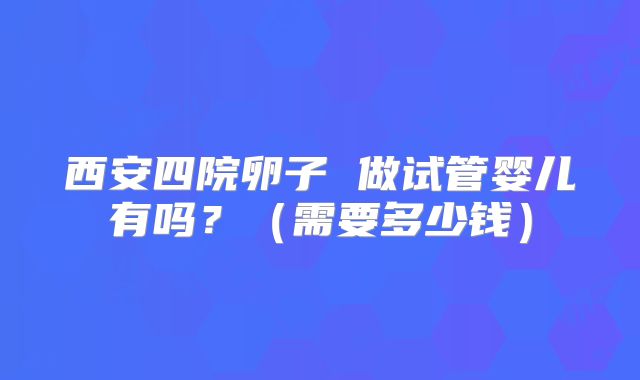 西安四院卵子 做试管婴儿有吗？（需要多少钱）