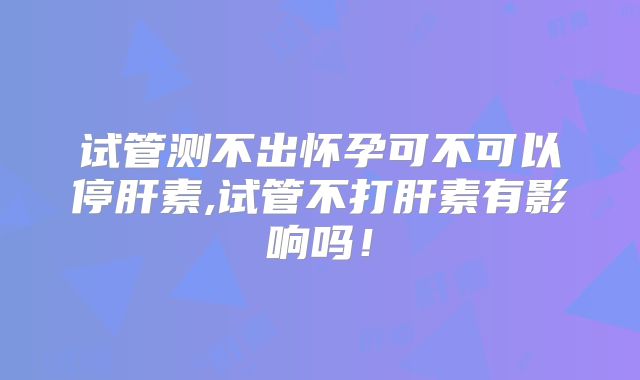 试管测不出怀孕可不可以停肝素,试管不打肝素有影响吗!