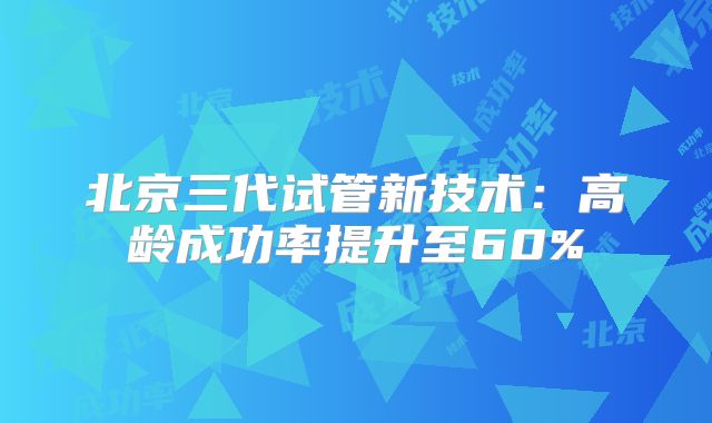 北京三代试管新技术：高龄成功率提升至60%
