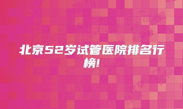 北京52岁试管医院排名行榜!