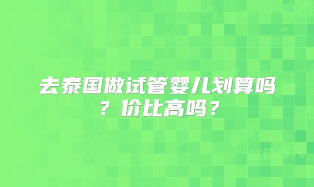去泰国做试管婴儿划算吗？价比高吗？