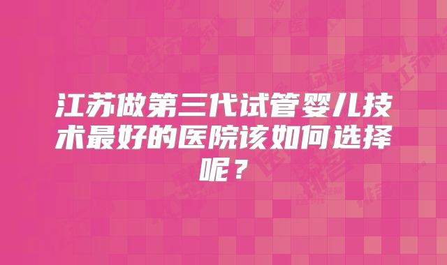江苏做第三代试管婴儿技术最好的医院该如何选择呢？