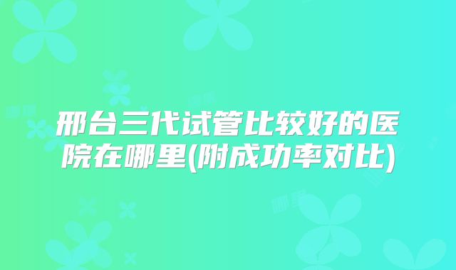 邢台三代试管比较好的医院在哪里(附成功率对比)
