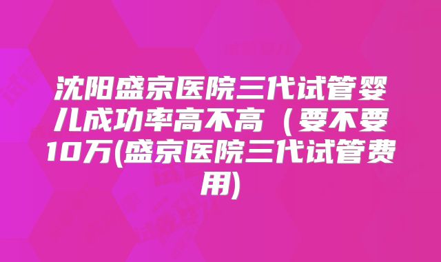 沈阳盛京医院三代试管婴儿成功率高不高（要不要10万(盛京医院三代试管费用)