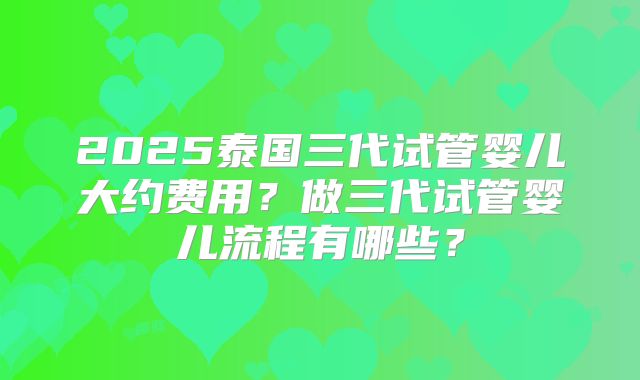2025泰国三代试管婴儿大约费用？做三代试管婴儿流程有哪些？