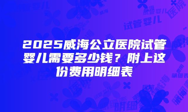 2025威海公立医院试管婴儿需要多少钱？附上这份费用明细表