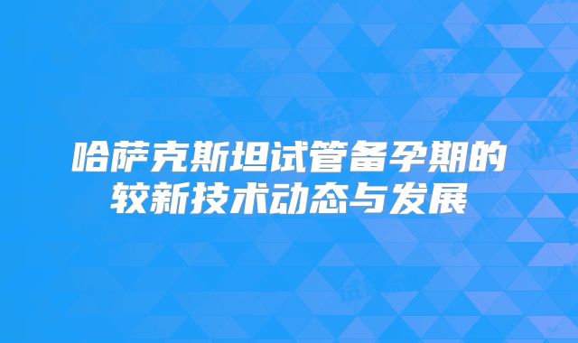 哈萨克斯坦试管备孕期的较新技术动态与发展