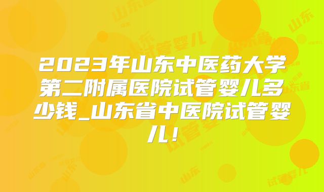 2023年山东中医药大学第二附属医院试管婴儿多少钱_山东省中医院试管婴儿！