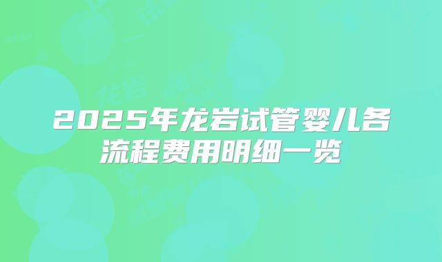2025年龙岩试管婴儿各流程费用明细一览