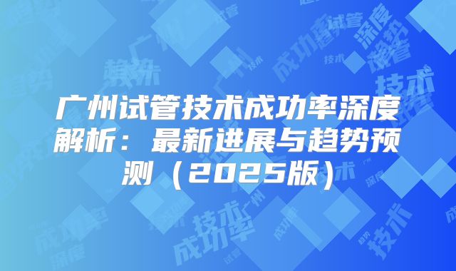广州试管技术成功率深度解析:最新进展与趋势预测(2025版)