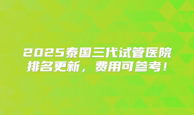 2025泰国三代试管医院排名更新,费用可参考!