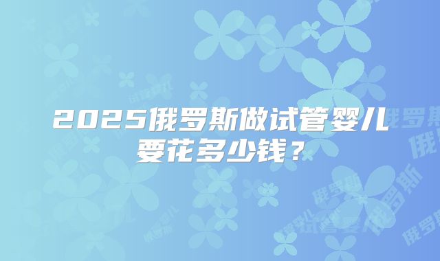 2025俄罗斯做试管婴儿要花多少钱?
