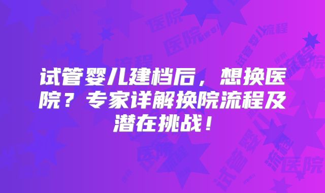 试管婴儿建档后,想换医院?专家详解换院流程及潜在挑战!
