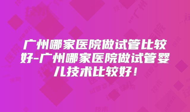 广州哪家医院做试管比较好-广州哪家医院做试管婴儿技术比较好！