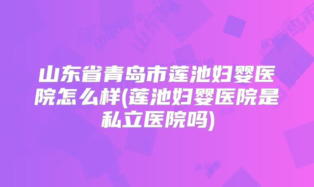 山东省青岛市莲池妇婴医院怎么样(莲池妇婴医院是私立医院吗)