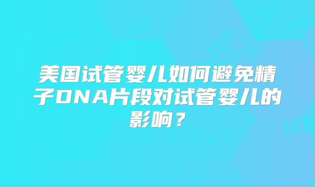 美国试管婴儿如何避免精子DNA片段对试管婴儿的影响？