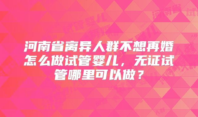 河南省离异人群不想再婚怎么做试管婴儿，无证试管哪里可以做？