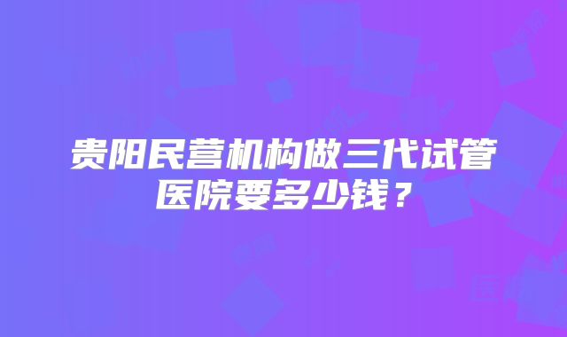 贵阳民营机构做三代试管医院要多少钱?