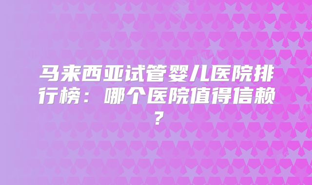 马来西亚试管婴儿医院排行榜：哪个医院值得信赖？