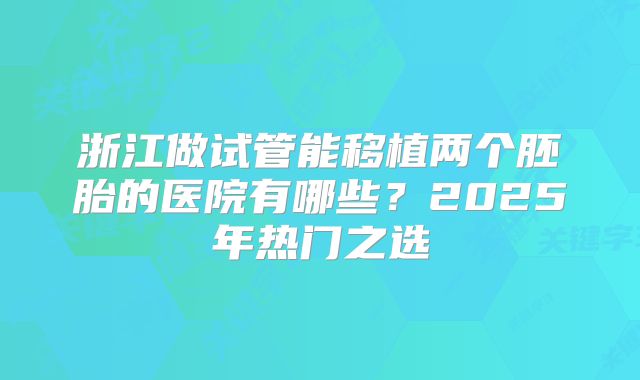 浙江做试管能移植两个胚胎的医院有哪些?2025年热门之选
