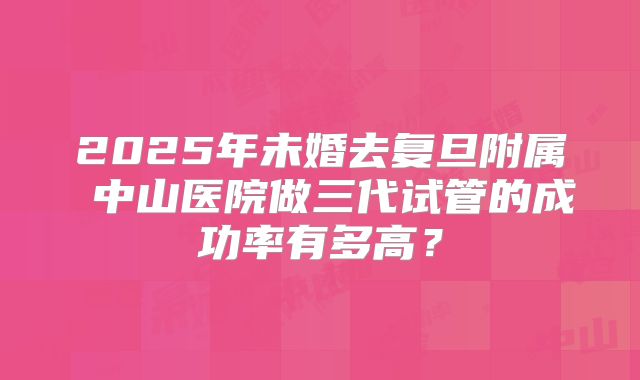 2025年未婚去复旦附属 中山医院做三代试管的成功率有多高？