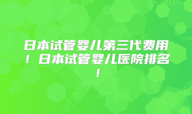 日本试管婴儿第三代费用!日本试管婴儿医院排名!