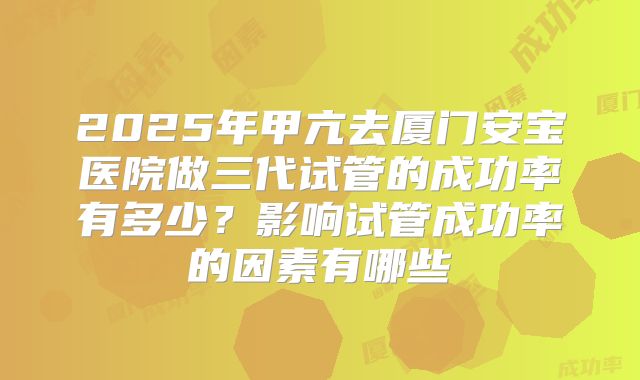 2025年甲亢去厦门安宝医院做三代试管的成功率有多少?影响试管成功率的因素有哪些