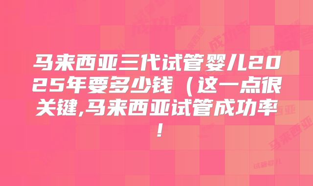 马来西亚三代试管婴儿2025年要多少钱（这一点很关键,马来西亚试管成功率！