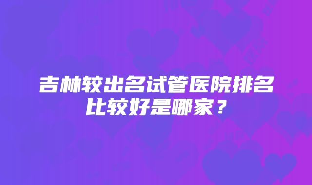 吉林较出名试管医院排名比较好是哪家？