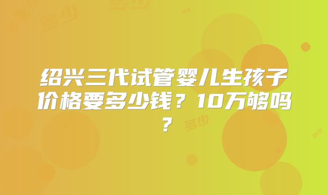 绍兴三代试管婴儿生孩子价格要多少钱?10万够吗?