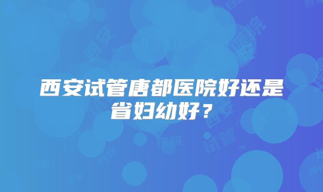 西安试管唐都医院好还是省妇幼好？