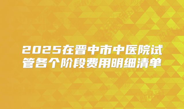 2025在晋中市中医院试管各个阶段费用明细清单