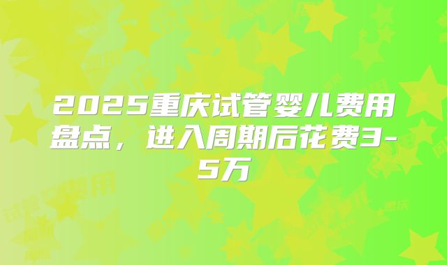 2025重庆试管婴儿费用盘点，进入周期后花费3-5万