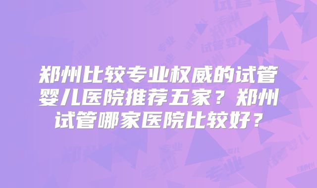 郑州比较专业权威的试管婴儿医院推荐五家？郑州试管哪家医院比较好？
