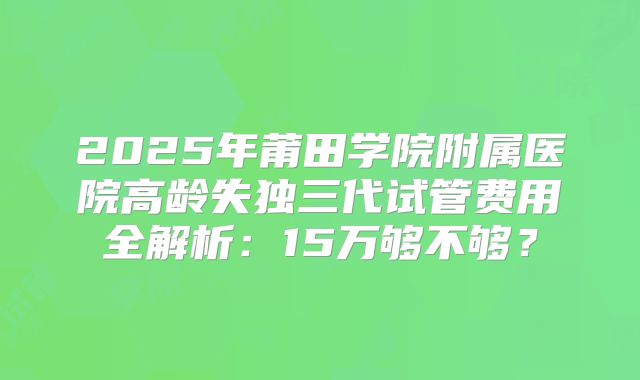 2025年莆田学院附属医院高龄失独三代试管费用全解析：15万够不够？