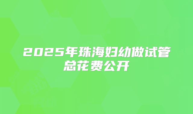 2025年珠海妇幼做试管总花费公开