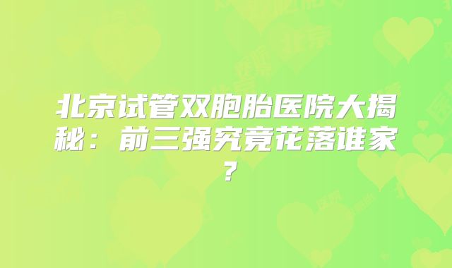 北京试管双胞胎医院大揭秘：前三强究竟花落谁家？