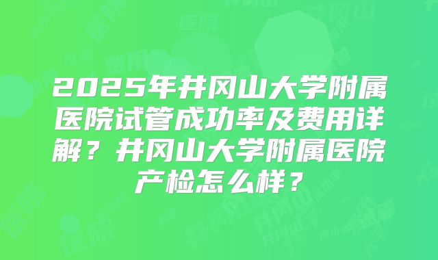 2025年井冈山大学附属医院试管成功率及费用详解?井冈山大学附属医院产检怎么样?