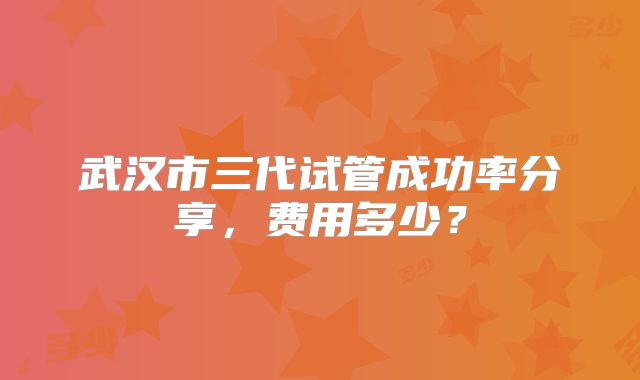 武汉市三代试管成功率分享，费用多少？