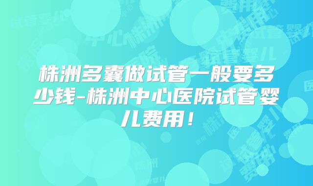 株洲多囊做试管一般要多少钱-株洲中心医院试管婴儿费用！