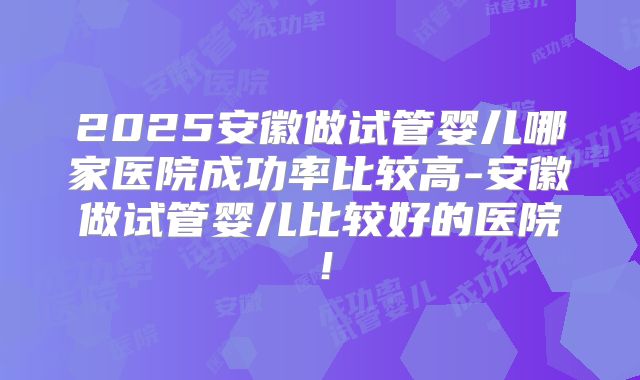 2025安徽做试管婴儿哪家医院成功率比较高-安徽做试管婴儿比较好的医院!