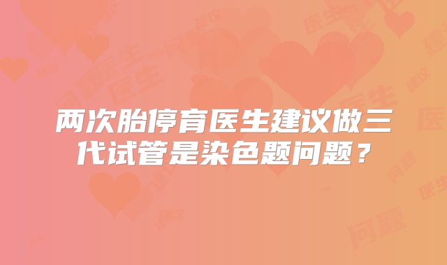 两次胎停育医生建议做三代试管是染色题问题？