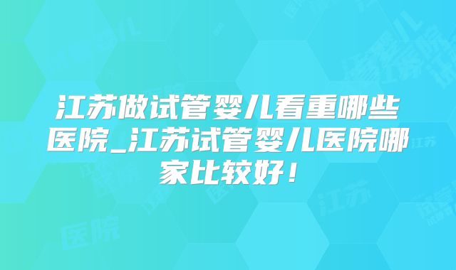 江苏做试管婴儿看重哪些医院_江苏试管婴儿医院哪家比较好！
