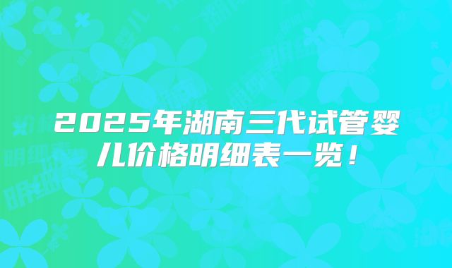 2025年湖南三代试管婴儿价格明细表一览！
