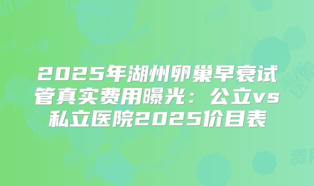 2025年湖州卵巢早衰试管真实费用曝光：公立vs私立医院2025价目表