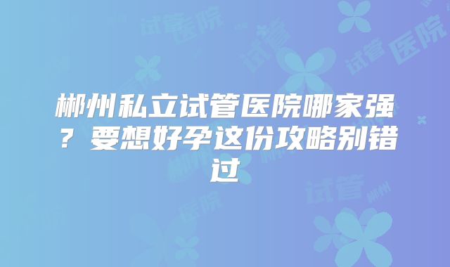 郴州私立试管医院哪家强?要想好孕这份攻略别错过