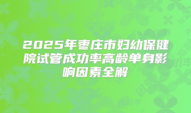 2025年枣庄市妇幼保健院试管成功率高龄单身影响因素全解
