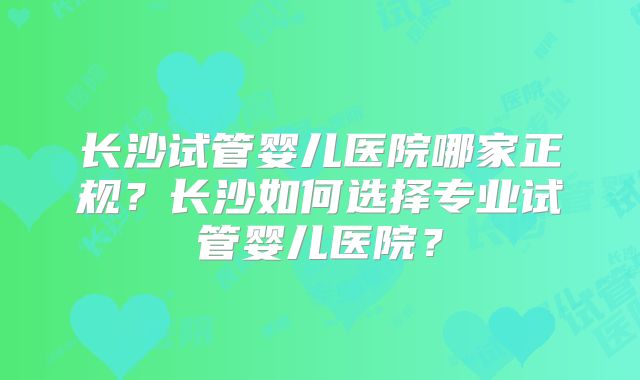 长沙试管婴儿医院哪家正规?长沙如何选择专业试管婴儿医院?