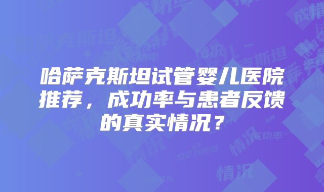 哈萨克斯坦试管婴儿医院推荐，成功率与患者反馈的真实情况？